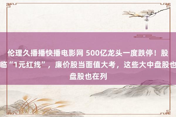 伦理久播播快播电影网 500亿龙头一度跌停！股价迫临“1元红线”，廉价股当面值大考，这些大中盘股也在列