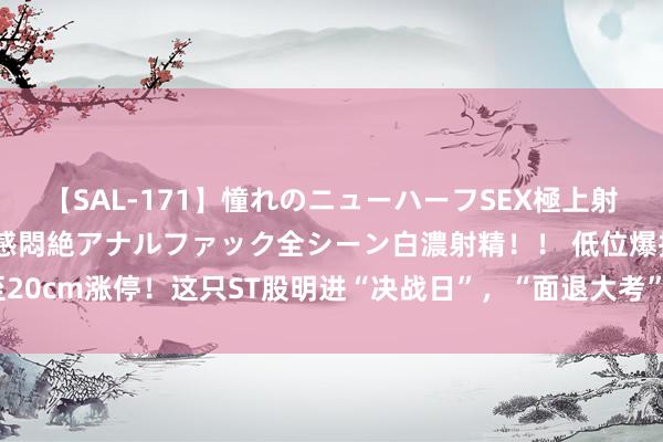 【SAL-171】憧れのニューハーフSEX極上射精タイム イキまくり快感悶絶アナルファック全シーン白濃射精！！ 低位爆拉至20cm涨停！这只ST股明进“决战日”，“面退大考”握续，19股仍低于1元红线