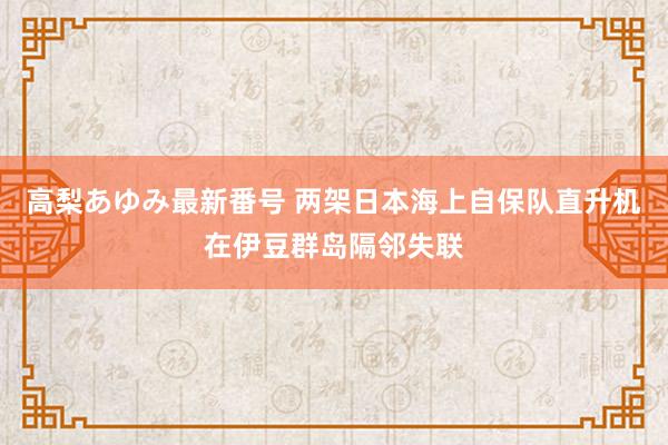 高梨あゆみ最新番号 两架日本海上自保队直升机在伊豆群岛隔邻失联