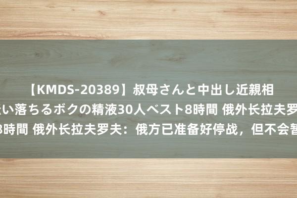 【KMDS-20389】叔母さんと中出し近親相姦 叔母さんの身体を伝い落ちるボクの精液30人ベスト8時間 俄外长拉夫罗夫：俄方已准备好停战，但不会暂停战斗