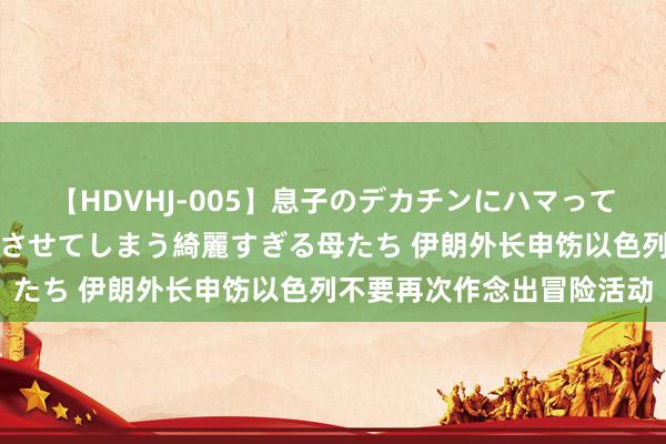 【HDVHJ-005】息子のデカチンにハマってしまい毎日のように挿入させてしまう綺麗すぎる母たち 伊朗外长申饬以色列不要再次作念出冒险活动