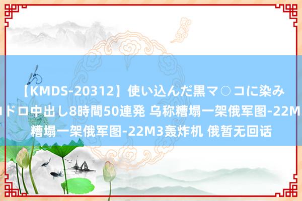 【KMDS-20312】使い込んだ黒マ○コに染み渡る息子の精液ドロドロ中出し8時間50連発 乌称糟塌一架俄军图-22M3轰炸机 俄暂无回话