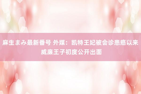 麻生まみ最新番号 外媒：凯特王妃被会诊患癌以来 威廉王子初度公开出面