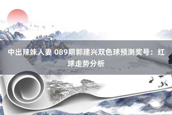 中出辣妹人妻 089期郭建兴双色球预测奖号：红球走势分析