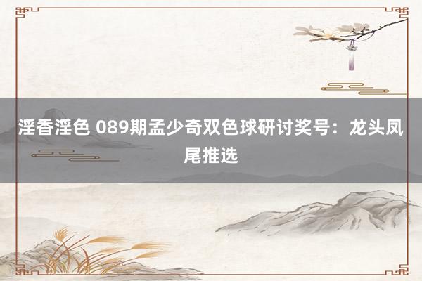 淫香淫色 089期孟少奇双色球研讨奖号：龙头凤尾推选