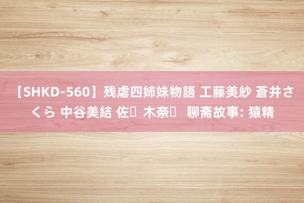 【SHKD-560】残虐四姉妹物語 工藤美紗 蒼井さくら 中谷美結 佐々木奈々 聊斋故事: 猿精