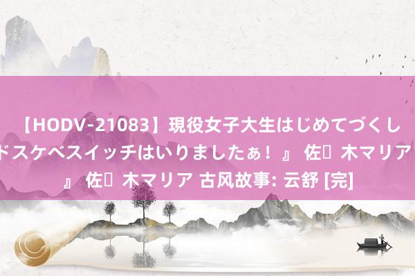 【HODV-21083】現役女子大生はじめてづくしのセックス 『私のドスケベスイッチはいりましたぁ！』 佐々木マリア 古风故事: 云舒 [完]