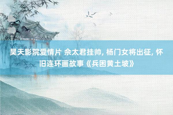 昊天影院爱情片 佘太君挂帅, 杨门女将出征, 怀旧连环画故事《兵困黄土坡》