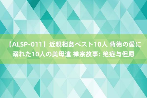 【ALSP-011】近親相姦ベスト10人 背徳の愛に溺れた10人の美母達 禅宗故事: 绝症与但愿