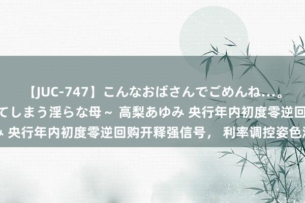 【JUC-747】こんなおばさんでごめんね…。～童貞チ○ポに発情してしまう淫らな母～ 高梨あゆみ 央行年内初度零逆回购开释强信号， 利率调控姿色渐变