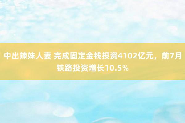 中出辣妹人妻 完成固定金钱投资4102亿元，前7月铁路投资增长10.5%