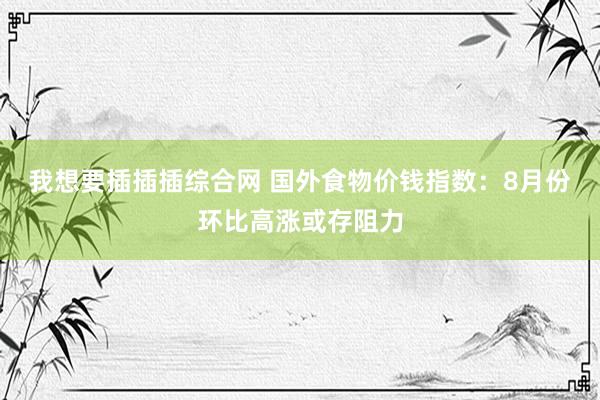 我想要插插插综合网 国外食物价钱指数：8月份环比高涨或存阻力