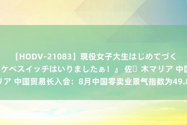 【HODV-21083】現役女子大生はじめてづくしのセックス 『私のドスケベスイッチはいりましたぁ！』 佐々木マリア 中国贸易长入会：8月中国零卖业景气指数为49.8% 环比微升0.2%