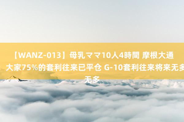 【WANZ-013】母乳ママ10人4時間 摩根大通：大家75%的套利往来已平仓 G-10套利往来将来无多