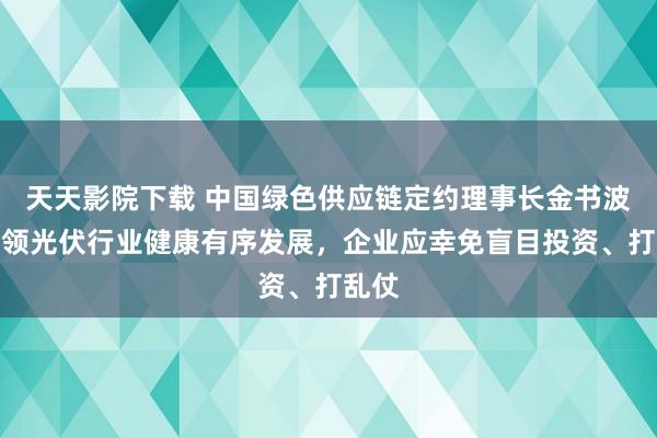 天天影院下载 中国绿色供应链定约理事长金书波：率领光伏行业健康有序发展，企业应幸免盲目投资、打乱仗