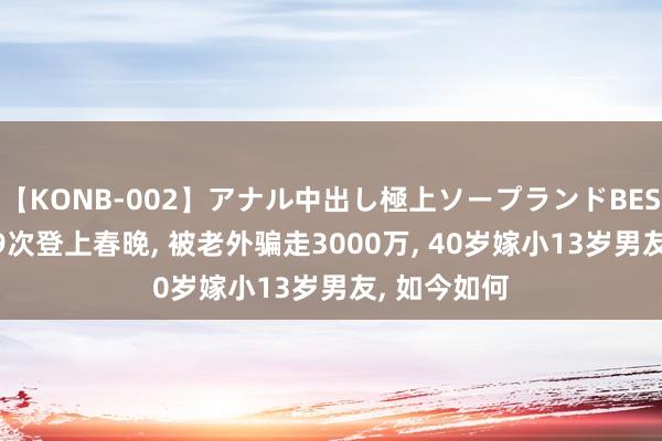 【KONB-002】アナル中出し極上ソープランドBEST4時間 她9次登上春晚, 被老外骗走3000万, 40岁嫁小13岁男友, 如今如何