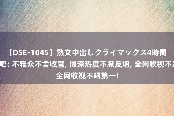 【DSE-1045】熟女中出しクライマックス4時間 4 奔走吧: 不雅众不舍收官, 周深热度不减反增, 全网收视不竭第一!