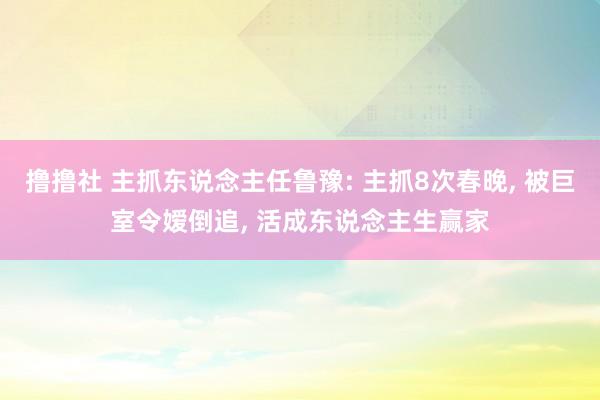 撸撸社 主抓东说念主任鲁豫: 主抓8次春晚, 被巨室令嫒倒追, 活成东说念主生赢家