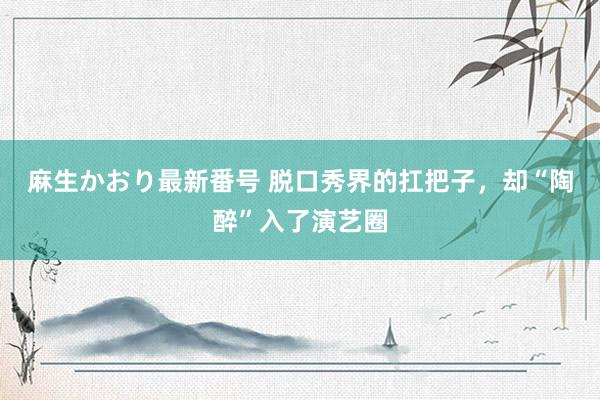 麻生かおり最新番号 脱口秀界的扛把子，却“陶醉”入了演艺圈