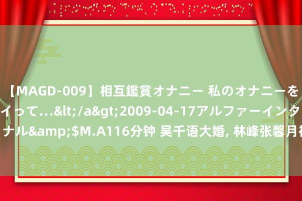 【MAGD-009】相互鑑賞オナニー 私のオナニーを見ながら、あなたもイって…</a>2009-04-17アルファーインターナショナル&$M.A116分钟 吴千语大婚, 林峰张馨月被追问: 你们的巡回婚典什么工夫办?