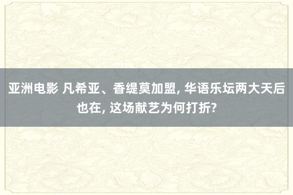 亚洲电影 凡希亚、香缇莫加盟, 华语乐坛两大天后也在, 这场献艺为何打折?