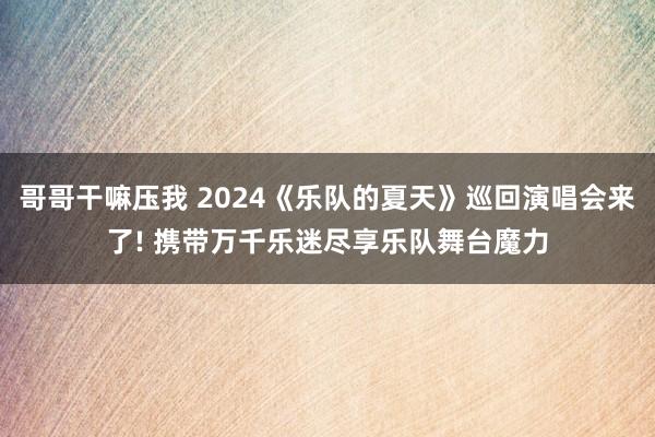 哥哥干嘛压我 2024《乐队的夏天》巡回演唱会来了! 携带万千乐迷尽享乐队舞台魔力