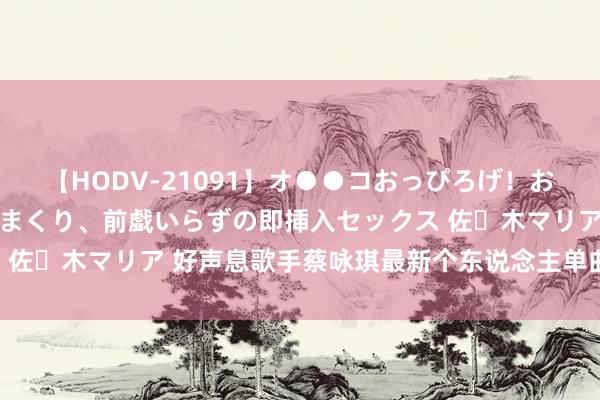 【HODV-21091】オ●●コおっぴろげ！お姉ちゃん 四六時中濡れまくり、前戯いらずの即挿入セックス 佐々木マリア 好声息歌手蔡咏琪最新个东说念主单曲–图文不符