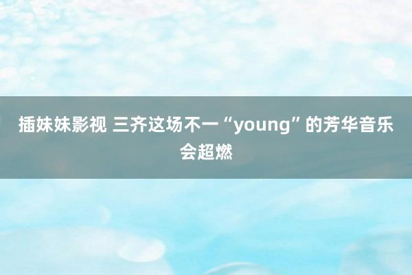 插妹妹影视 三齐这场不一“young”的芳华音乐会超燃