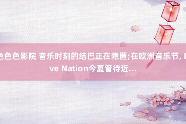 色色色影院 音乐时刻的结巴正在隐匿;在欧洲音乐节, Live Nation今夏管待近...