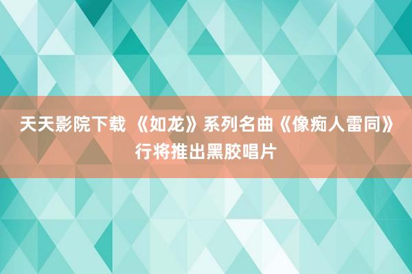 天天影院下载 《如龙》系列名曲《像痴人雷同》行将推出黑胶唱片