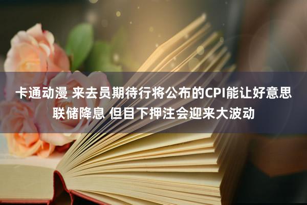 卡通动漫 来去员期待行将公布的CPI能让好意思联储降息 但目下押注会迎来大波动