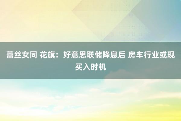 蕾丝女同 花旗：好意思联储降息后 房车行业或现买入时机