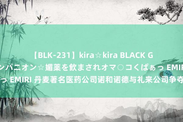 【BLK-231】kira☆kira BLACK GAL 黒ギャル中出し温泉コンパニオン☆媚薬を飲まされオマ○コくぱぁっ EMIRI 丹麦著名医药公司诺和诺德与礼来公司争夺海外减肥药阛阓