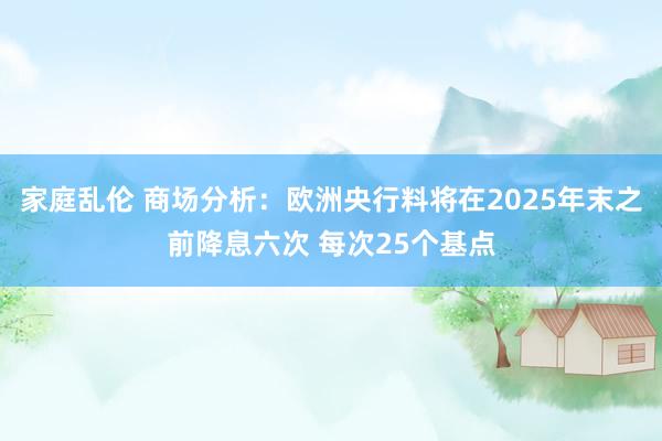 家庭乱伦 商场分析：欧洲央行料将在2025年末之前降息六次 每次25个基点