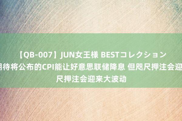 【QB-007】JUN女王様 BESTコレクション 往复员期待将公布的CPI能让好意思联储降息 但咫尺押注会迎来大波动