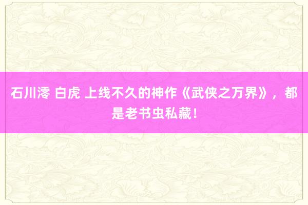 石川澪 白虎 上线不久的神作《武侠之万界》，都是老书虫私藏！