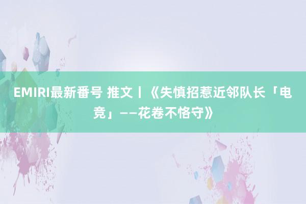 EMIRI最新番号 推文丨《失慎招惹近邻队长「电竞」——花卷不恪守》