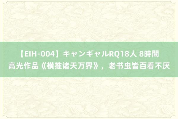 【EIH-004】キャンギャルRQ18人 8時間 高光作品《横推诸天万界》，老书虫皆百看不厌