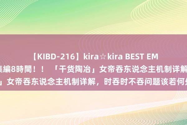 【KIBD-216】kira☆kira BEST EMIRI-中出し性交20発超え-総集編8時間！！ 「干货陶冶」女帝吞东说念主机制详解，时吞时不吞问题该若何处置？