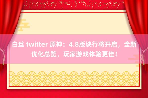 白丝 twitter 原神：4.8版块行将开启，全新优化总览，玩家游戏体验更佳！