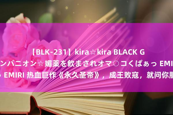 【BLK-231】kira☆kira BLACK GAL 黒ギャル中出し温泉コンパニオン☆媚薬を飲まされオマ○コくぱぁっ EMIRI 热血巨作《永久圣帝》，成王败寇，就问你服不屈袼褙的寰宇！