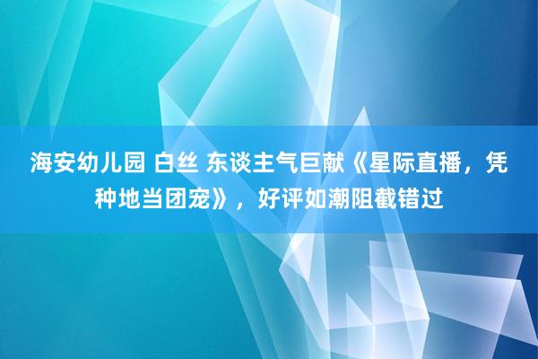 海安幼儿园 白丝 东谈主气巨献《星际直播，凭种地当团宠》，好评如潮阻截错过