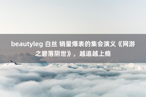 beautyleg 白丝 销量爆表的集会演义《网游之碧落阴世》，越追越上瘾