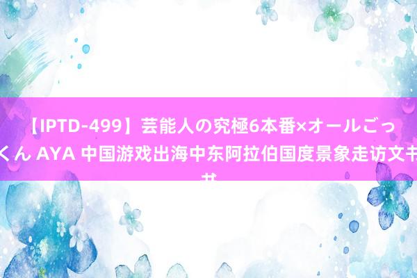 【IPTD-499】芸能人の究極6本番×オールごっくん AYA 中国游戏出海中东阿拉伯国度景象走访文书