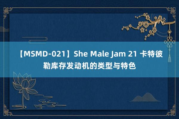 【MSMD-021】She Male Jam 21 卡特彼勒库存发动机的类型与特色