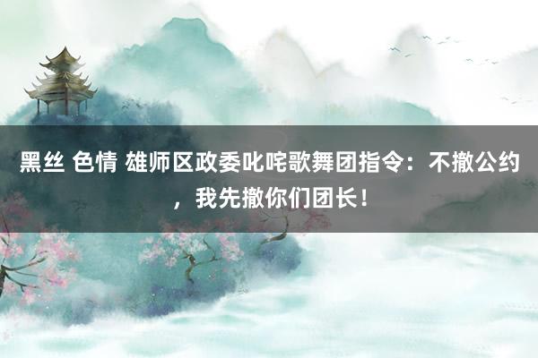 黑丝 色情 雄师区政委叱咤歌舞团指令：不撤公约，我先撤你们团长！