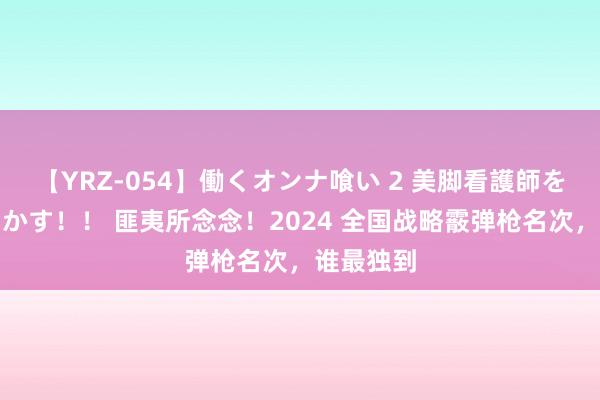 【YRZ-054】働くオンナ喰い 2 美脚看護師を食い散らかす！！ 匪夷所念念！2024 全国战略霰弹枪名次，谁最独到