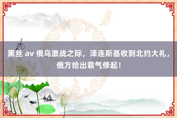 黑丝 av 俄乌激战之际，泽连斯基收到北约大礼，俄方给出霸气修起！