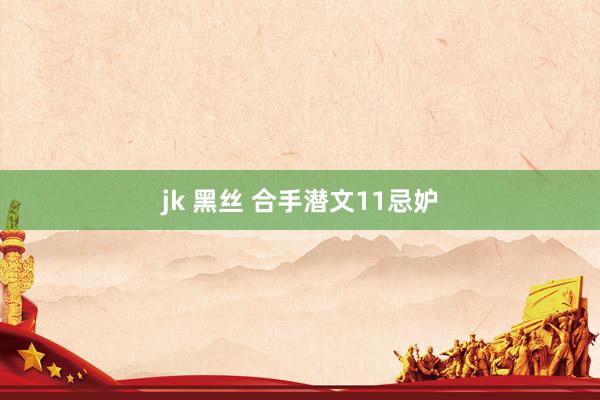 jk 黑丝 合手潜文11忌妒