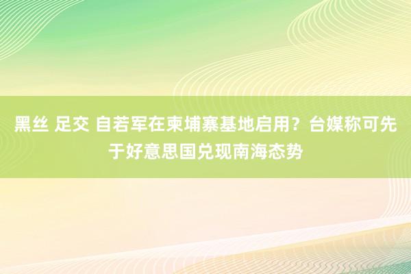 黑丝 足交 自若军在柬埔寨基地启用？台媒称可先于好意思国兑现南海态势